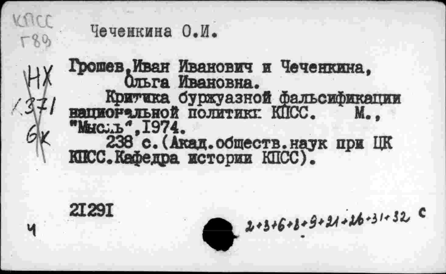 ﻿
Чеченкина О.И.
I «у Грошев .Иван Иванович и Чеченкина, \г|Л Ольга Ивановна.
л-7 / Критика буржуазной фальсификации Ар национальной политике КПСС. М..
Л* "Мыс^ъЛ,1974.
Иг 238 с. (Акад.обществ.наук при ЦК КПСС.Кафедра истории КПСС).
21291
Ч
